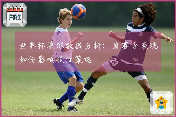 世界杯滚球数据分析：看赛季表现如何影响投注策略