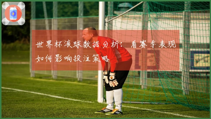 世界杯滚球数据分析：看赛季表现如何影响投注策略