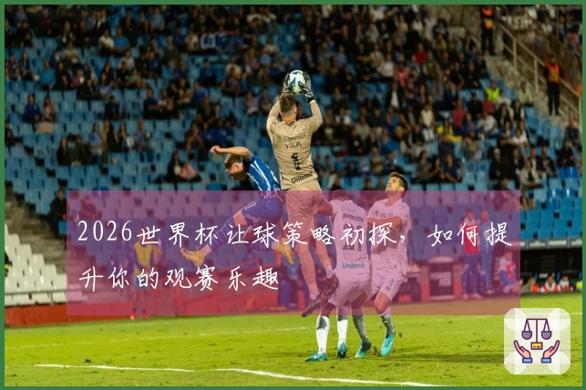 2026世界杯让球策略初探，如何提升你的观赛乐趣