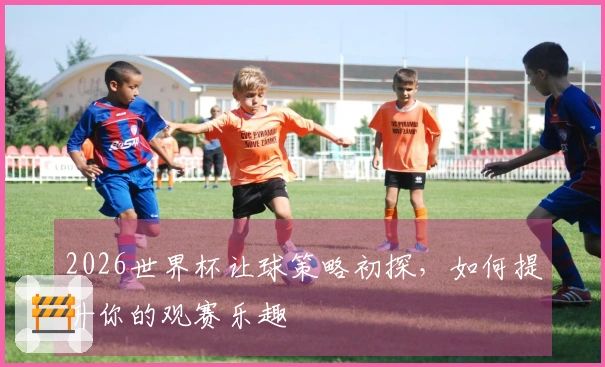 2026世界杯让球策略初探，如何提升你的观赛乐趣